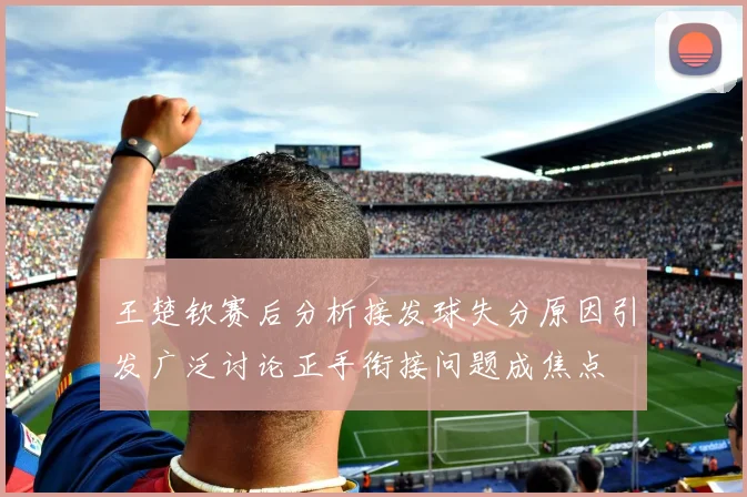 王楚钦赛后分析接发球失分原因引发广泛讨论正手衔接问题成焦点