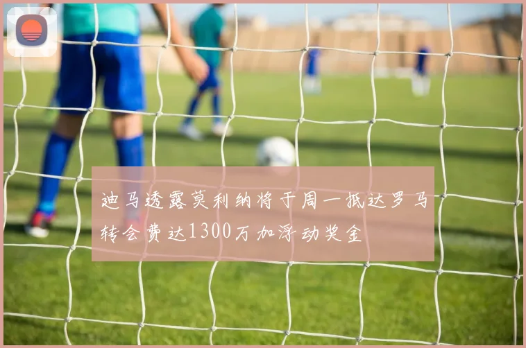 迪马透露莫利纳将于周一抵达罗马转会费达1300万加浮动奖金